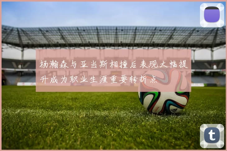 杨瀚森与亚当斯相撞后表现大幅提升成为职业生涯重要转折点