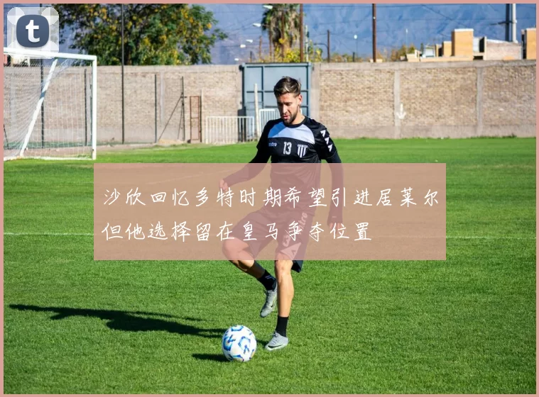 沙欣回忆多特时期希望引进居莱尔但他选择留在皇马争夺位置
