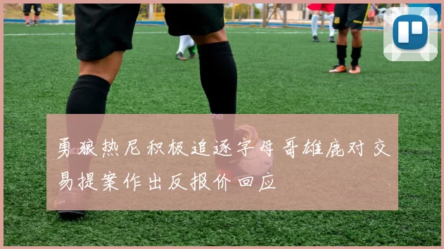 勇狼热尼积极追逐字母哥雄鹿对交易提案作出反报价回应