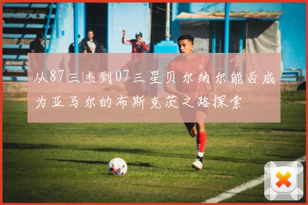 从87三杰到07三星贝尔纳尔能否成为亚马尔的布斯克茨之路探索