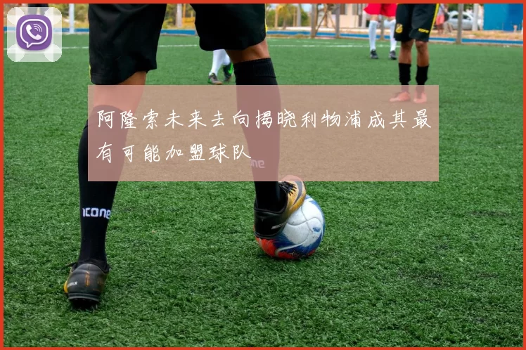 阿隆索未来去向揭晓利物浦成其最有可能加盟球队