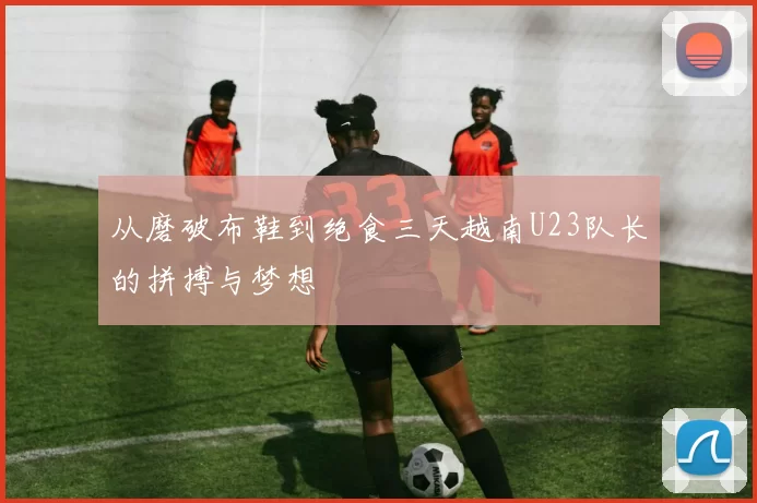从磨破布鞋到绝食三天越南U23队长的拼搏与梦想