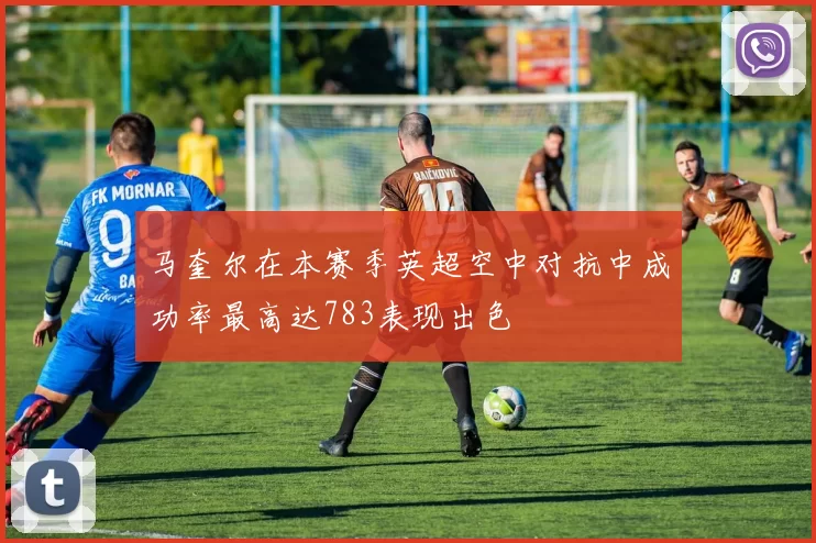 马奎尔在本赛季英超空中对抗中成功率最高达783表现出色