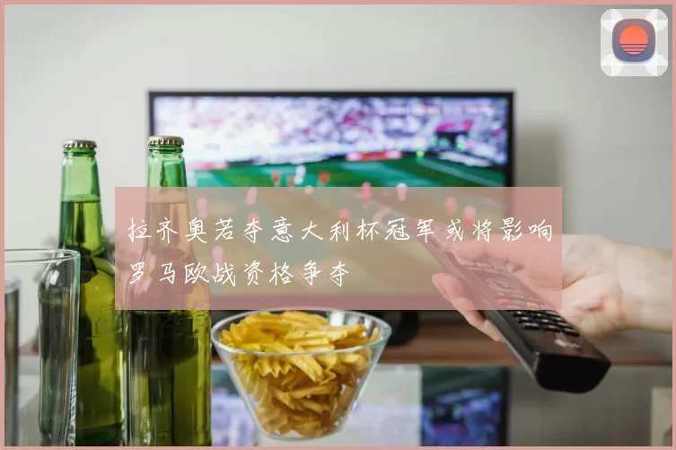 拉齐奥若夺意大利杯冠军或将影响罗马欧战资格争夺