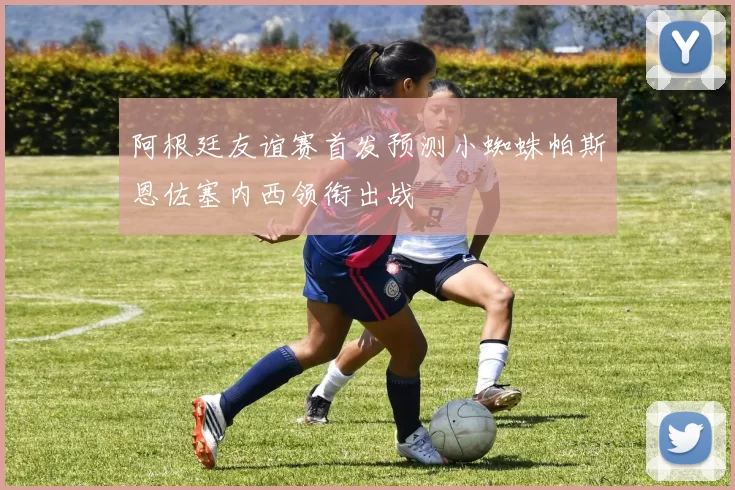 阿根廷友谊赛首发预测小蜘蛛帕斯恩佐塞内西领衔出战