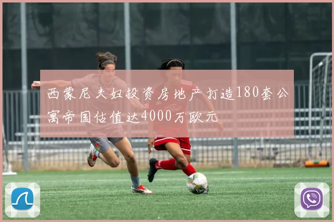 西蒙尼夫妇投资房地产打造180套公寓帝国估值达4000万欧元