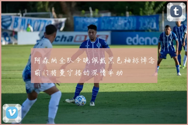 阿森纳全队今晚佩戴黑色袖标悼念前门将曼宁格的深情举动