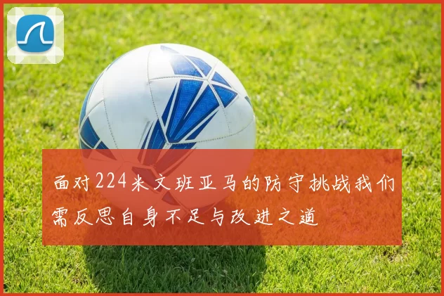 面对224米文班亚马的防守挑战我们需反思自身不足与改进之道