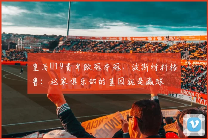 皇马U19青年欧冠夺冠，波斯特科格鲁：这家俱乐部的基因就是赢球