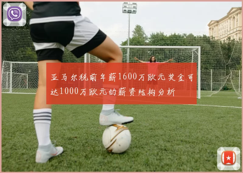 亚马尔税前年薪1600万欧元奖金可达1000万欧元的薪资结构分析